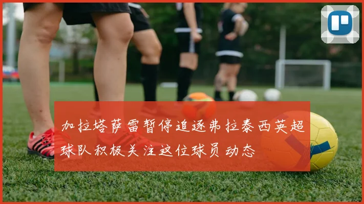 加拉塔萨雷暂停追逐弗拉泰西英超球队积极关注这位球员动态