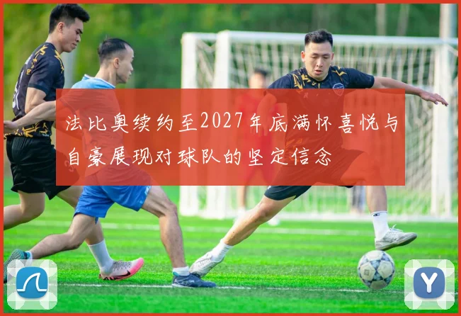 法比奥续约至2027年底满怀喜悦与自豪展现对球队的坚定信念