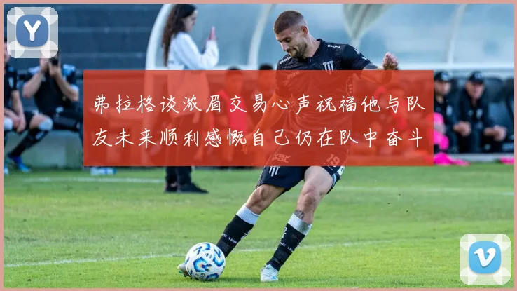 弗拉格谈浓眉交易心声祝福他与队友未来顺利感慨自己仍在队中奋斗