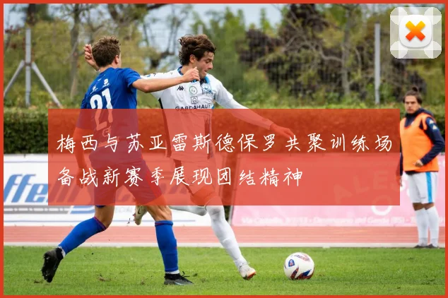 梅西与苏亚雷斯德保罗共聚训练场备战新赛季展现团结精神