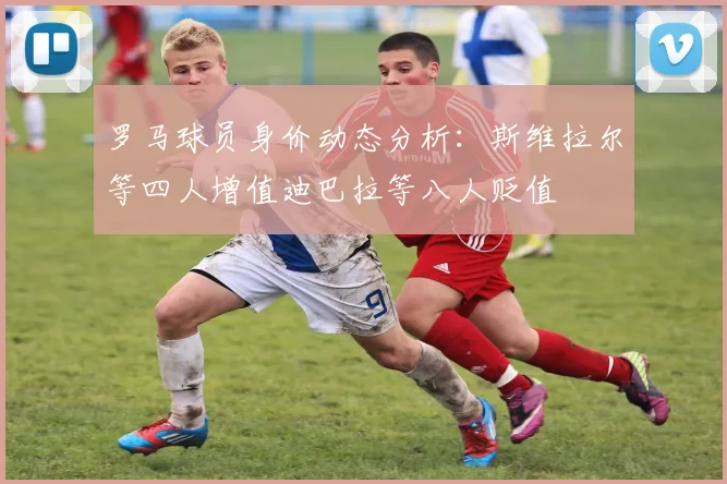 罗马球员身价动态分析：斯维拉尔等四人增值迪巴拉等八人贬值