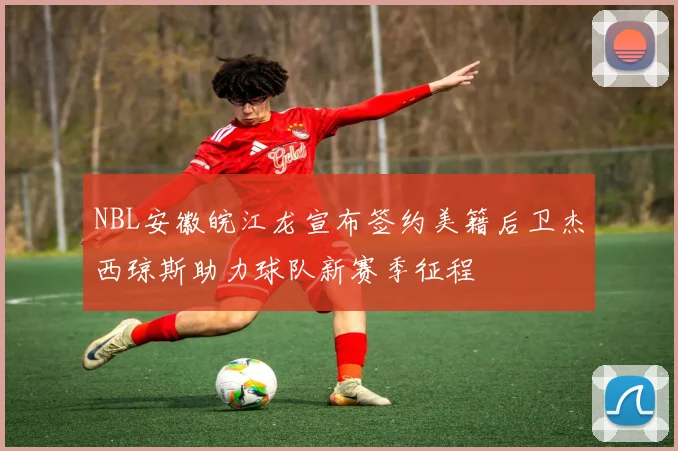 NBL安徽皖江龙宣布签约美籍后卫杰西琼斯助力球队新赛季征程