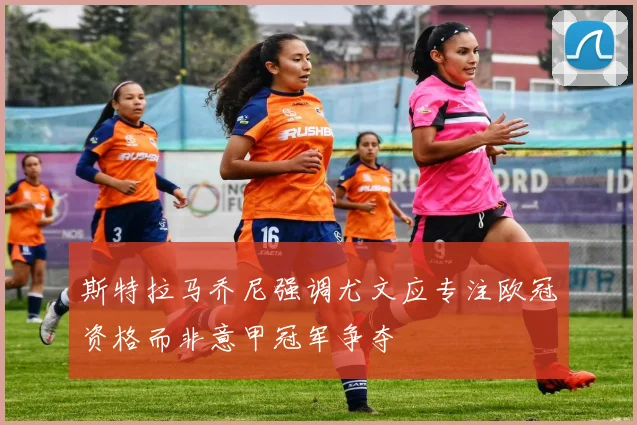 斯特拉马乔尼强调尤文应专注欧冠资格而非意甲冠军争夺