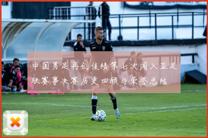 中国男足再创佳绩第七次闯入亚足联赛事决赛历史回顾与荣誉总结