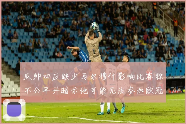 瓜帅回应缺少马尔穆什影响比赛称不公平并暗示他可能无法参加欧冠