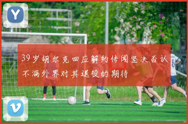 39岁胡尔克回应解约传闻坚决否认不满外界对其退役的期待