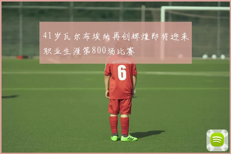 41岁瓦尔布埃纳再创辉煌即将迎来职业生涯第800场比赛