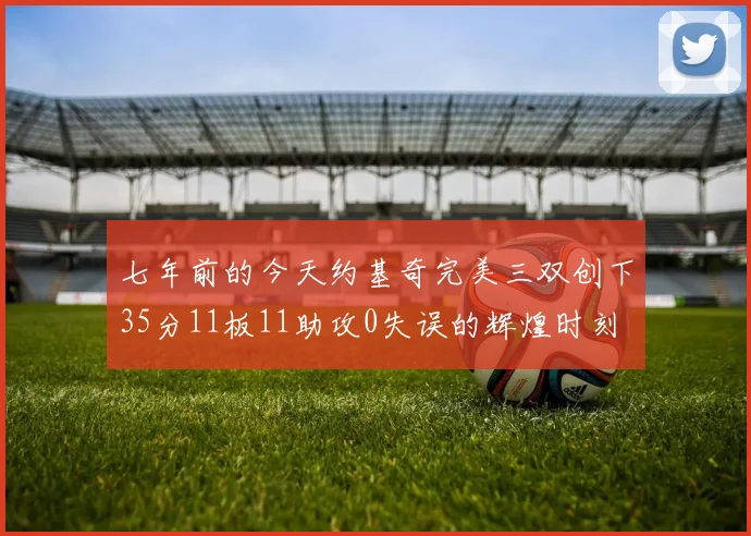 七年前的今天约基奇完美三双创下35分11板11助攻0失误的辉煌时刻