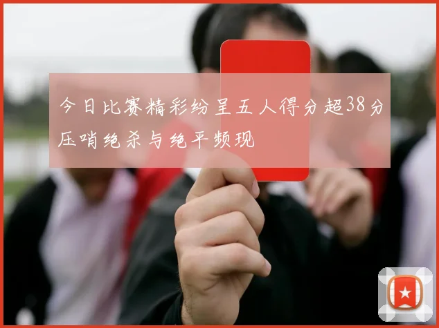 今日比赛精彩纷呈五人得分超38分压哨绝杀与绝平频现