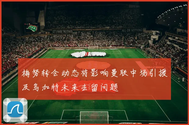 梅努转会动态将影响曼联中场引援及乌加特未来去留问题