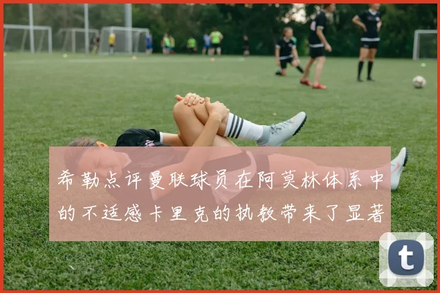 希勒点评曼联球员在阿莫林体系中的不适感卡里克的执教带来了显著变化