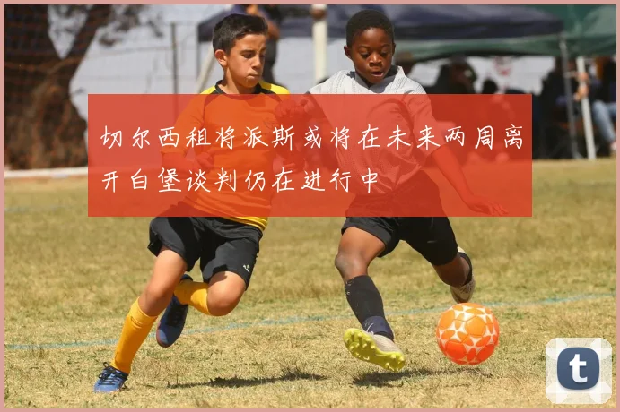 切尔西租将派斯或将在未来两周离开白堡谈判仍在进行中