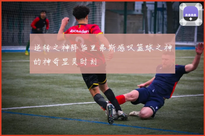 逆转之神降临里弗斯感叹篮球之神的神奇显灵时刻