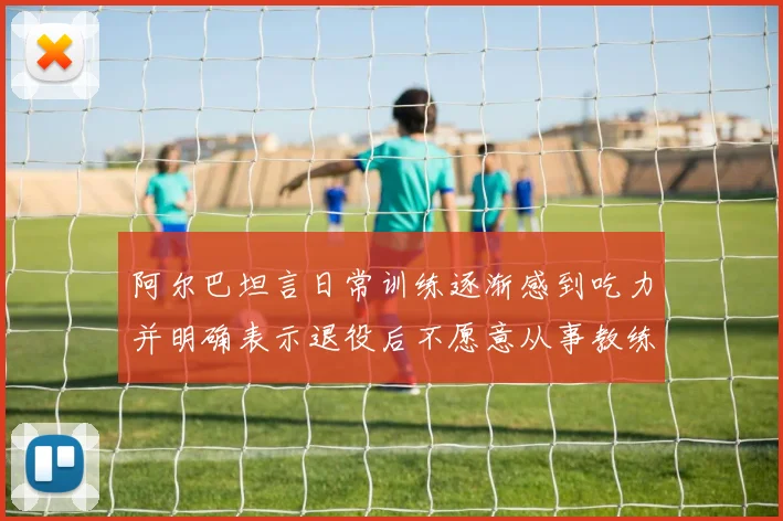 阿尔巴坦言日常训练逐渐感到吃力并明确表示退役后不愿意从事教练工作