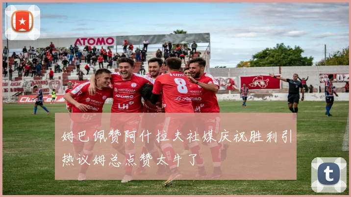 姆巴佩赞阿什拉夫社媒庆祝胜利引热议姆总点赞太牛了