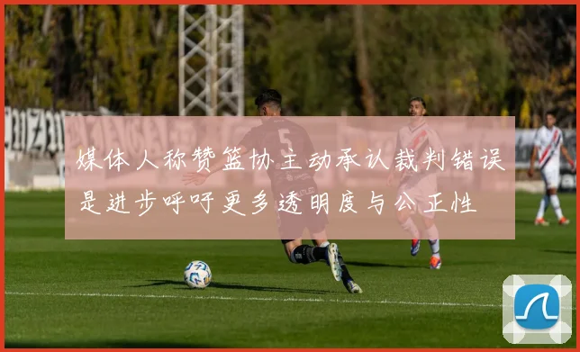 媒体人称赞篮协主动承认裁判错误是进步呼吁更多透明度与公正性