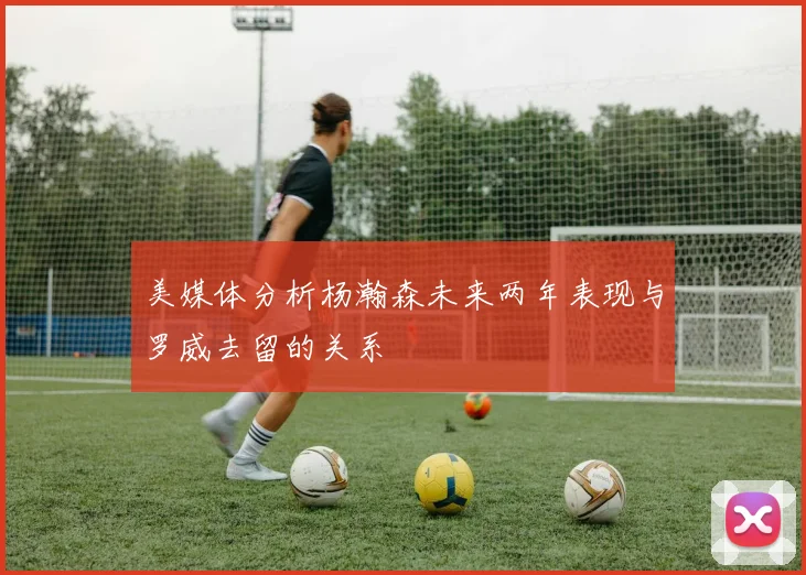 美媒体分析杨瀚森未来两年表现与罗威去留的关系