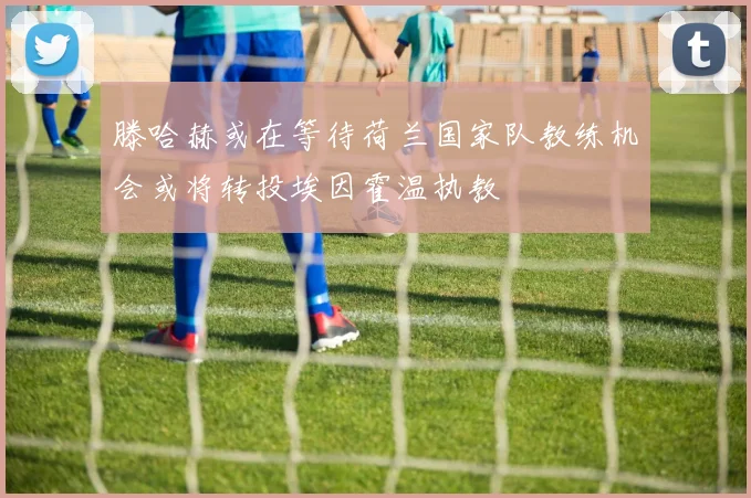 滕哈赫或在等待荷兰国家队教练机会或将转投埃因霍温执教