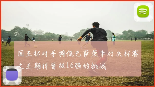 国王杯对手调侃巴萨荣幸对决杯赛之王期待晋级16强的挑战