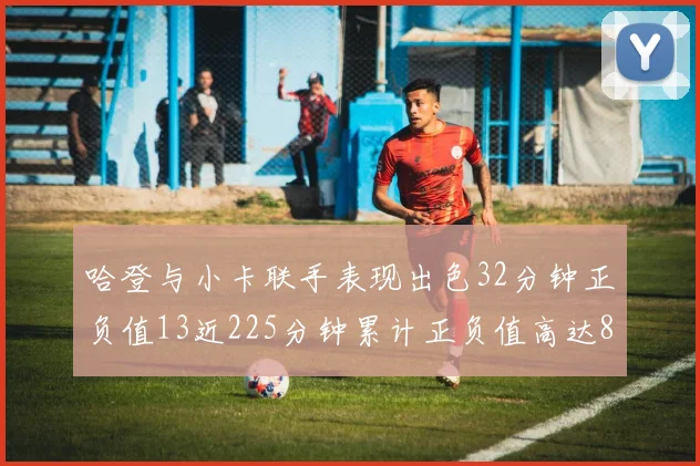 哈登与小卡联手表现出色32分钟正负值13近225分钟累计正负值高达88