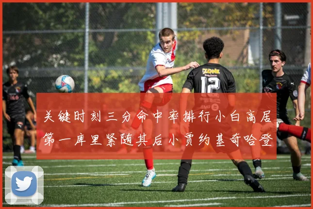 关键时刻三分命中率排行小白高居第一库里紧随其后小贾约基奇哈登表现不俗