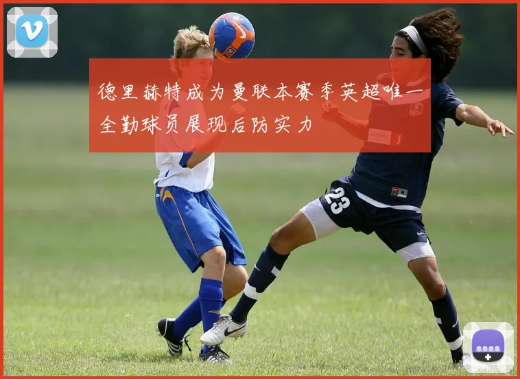 德里赫特成为曼联本赛季英超唯一全勤球员展现后防实力