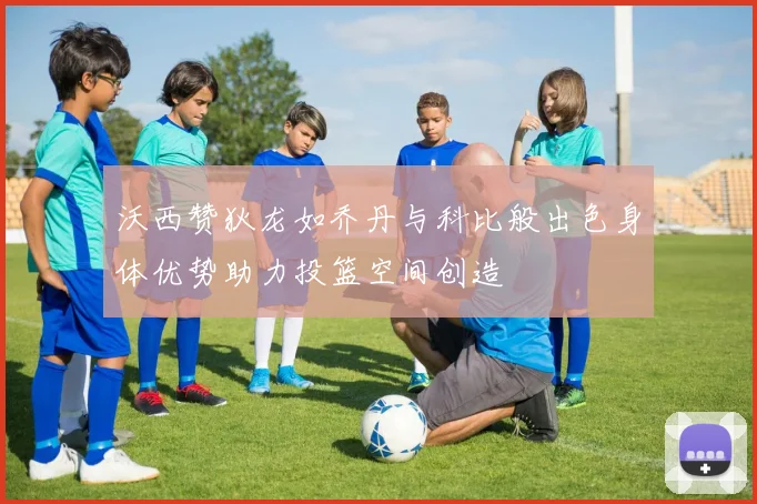 沃西赞狄龙如乔丹与科比般出色身体优势助力投篮空间创造