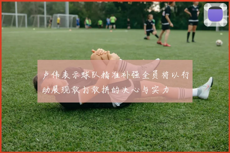 卢伟表示球队精准补强全员将以行动展现敢打敢拼的决心与实力