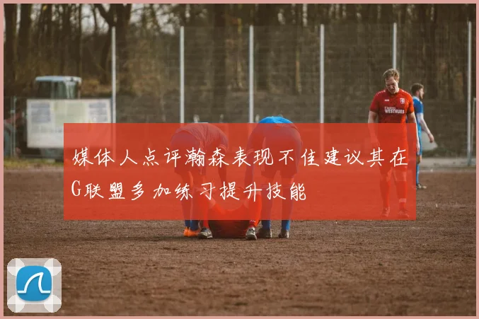 媒体人点评瀚森表现不佳建议其在G联盟多加练习提升技能