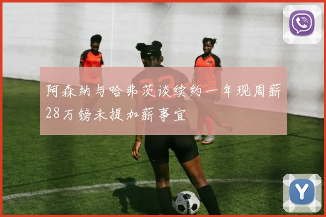 阿森纳与哈弗茨谈续约一年现周薪28万镑未提加薪事宜
