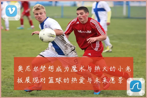 奥尼尔梦想成为魔术与热火的小老板展现对篮球的热爱与未来愿景
