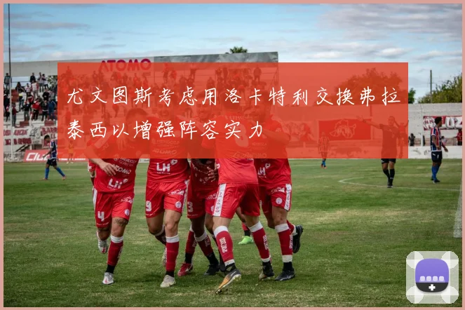 尤文图斯考虑用洛卡特利交换弗拉泰西以增强阵容实力