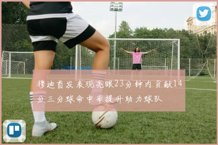 穆迪首发表现亮眼23分钟内贡献14分三分球命中率提升助力球队