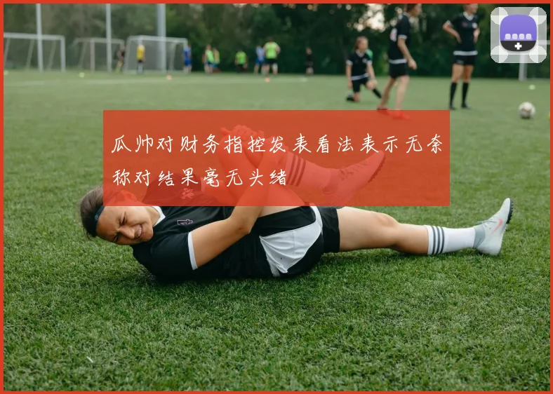 瓜帅对财务指控发表看法表示无奈称对结果毫无头绪