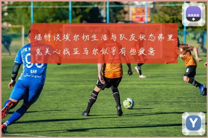 福特谈埃尔切生活与队友状态弗里克关心我亚马尔似乎有些疲惫
