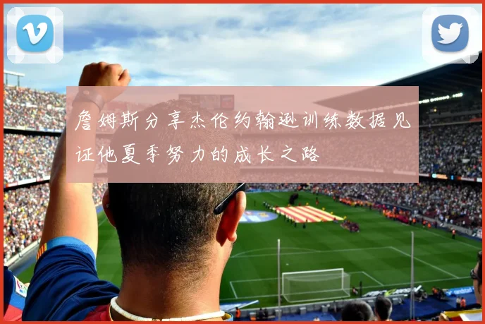 詹姆斯分享杰伦约翰逊训练数据见证他夏季努力的成长之路