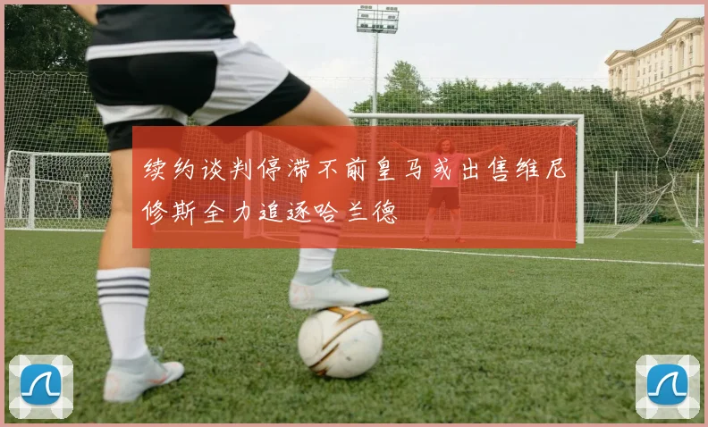 续约谈判停滞不前皇马或出售维尼修斯全力追逐哈兰德