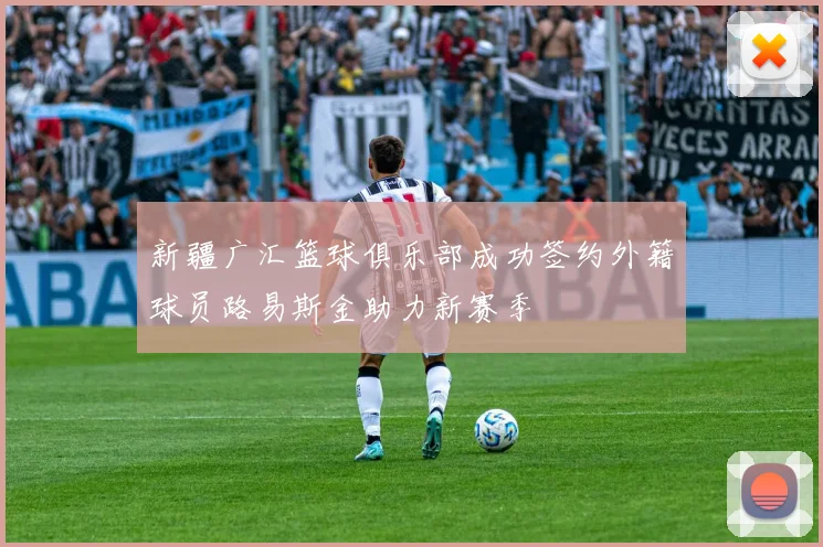 新疆广汇篮球俱乐部成功签约外籍球员路易斯金助力新赛季