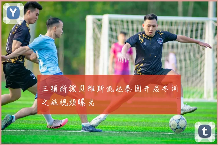 三镇新援贝维斯抵达泰国开启冬训之旅视频曝光